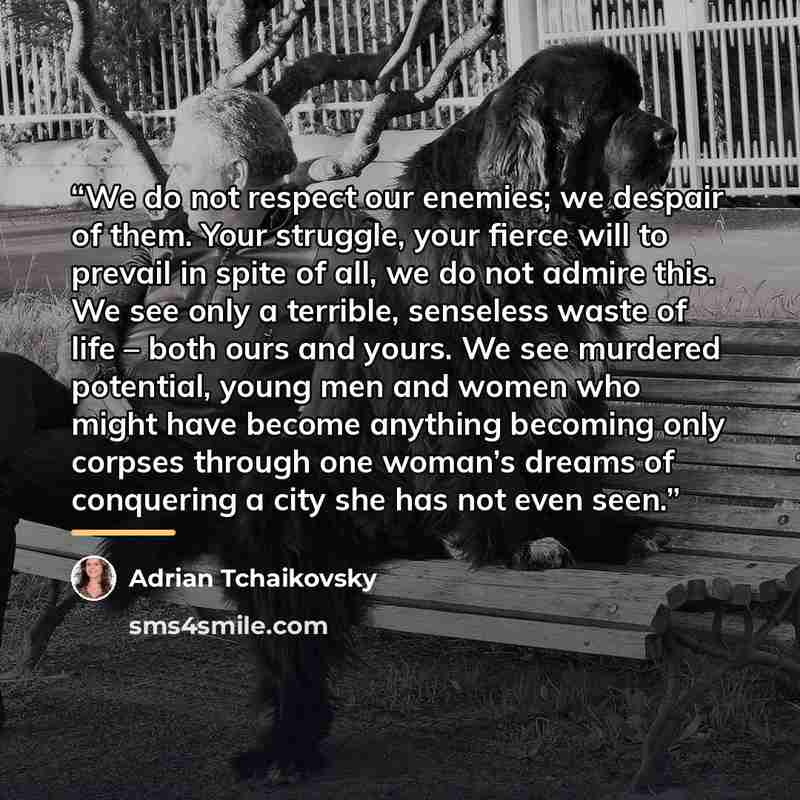 “We do not respect our enemies; we despair of them. Your struggle, your fierce will to prevail in spite of all, we do not admire this. We see only a terrible, senseless waste of life – both ours and yours. We see murdered potential, young men and women who might have become anything becoming only…” quote by Adrian Tchaikovsky