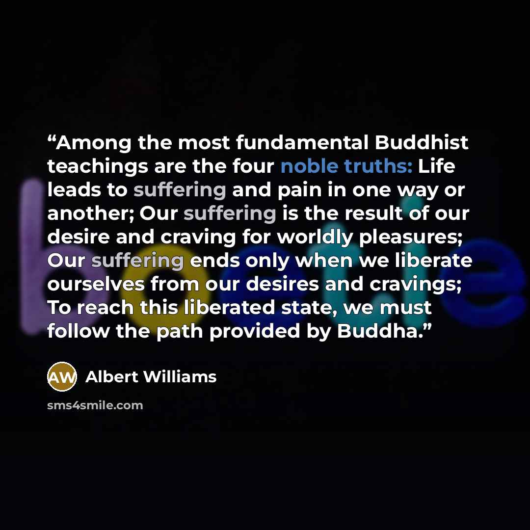 “Among the most fundamental Buddhist teachings are the four noble truths: Life leads to suffering and pain in one way or another; Our suffering is the result of our desire and craving for worldly pleasures; Our suffering ends only when we liberate ourselves from our desires and cravings; To reach…” quote by Albert Williams