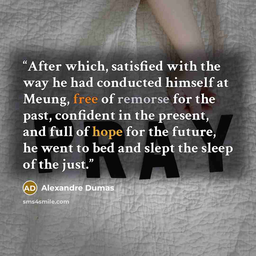 “After which, satisfied with the way he had conducted himself at Meung, free of remorse for the past, confident in the present, and full of hope for the future, he went to bed and slept the sleep of the just.” quote by Alexandre Dumas