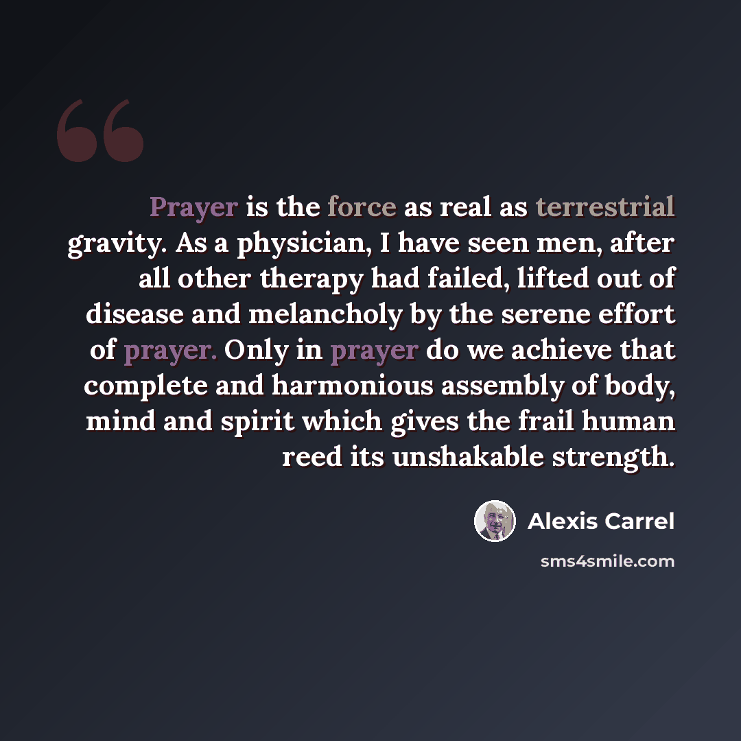 “Prayer is the force as real as terrestrial gravity. As a physician, I have seen men, after all other therapy had failed, lifted out of disease and melancholy by the serene effort of prayer. Only in prayer do we achieve that complete and harmonious assembly of body, mind and spirit which gives the…” quote by Alexis Carrel