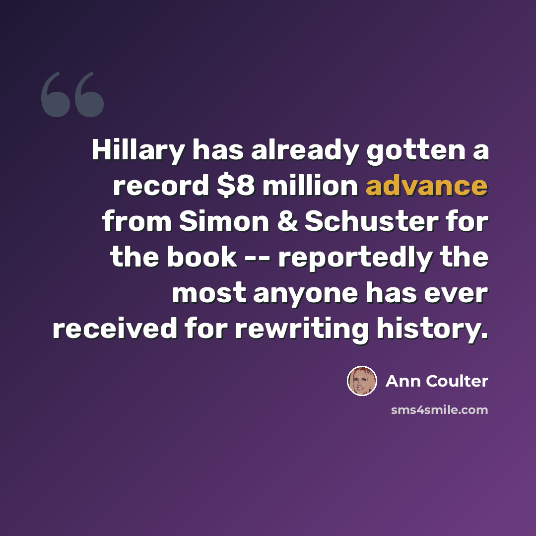 “Hillary has already gotten a record $8 million advance from Simon & Schuster for the book -- reportedly the most anyone has ever received for rewriting history.” quote by Ann Coulter