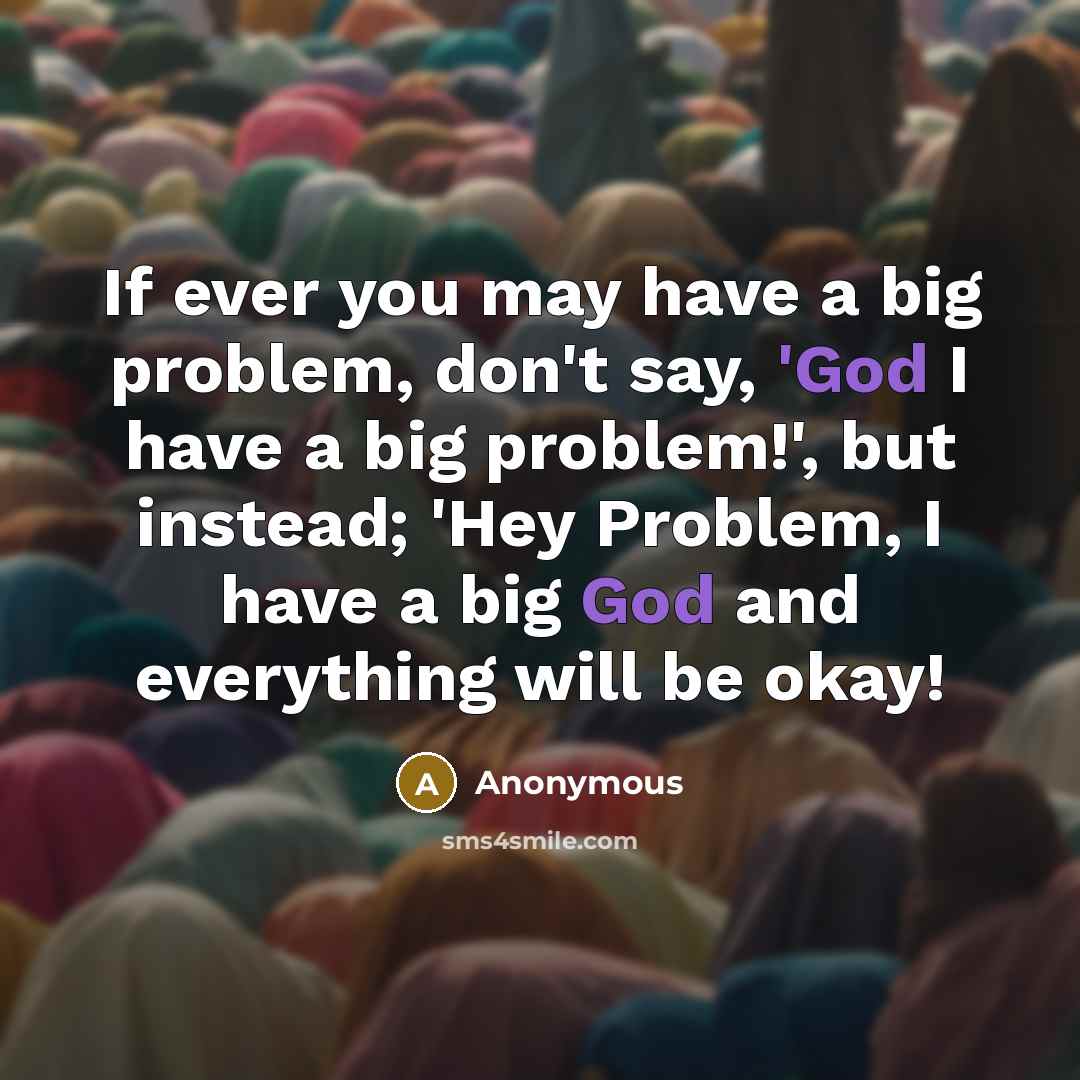 “If ever you may have a big problem, don't say, 'God I have a big problem!', but instead; 'Hey Problem, I have a big God and everything will be okay!” quote by Anonymous