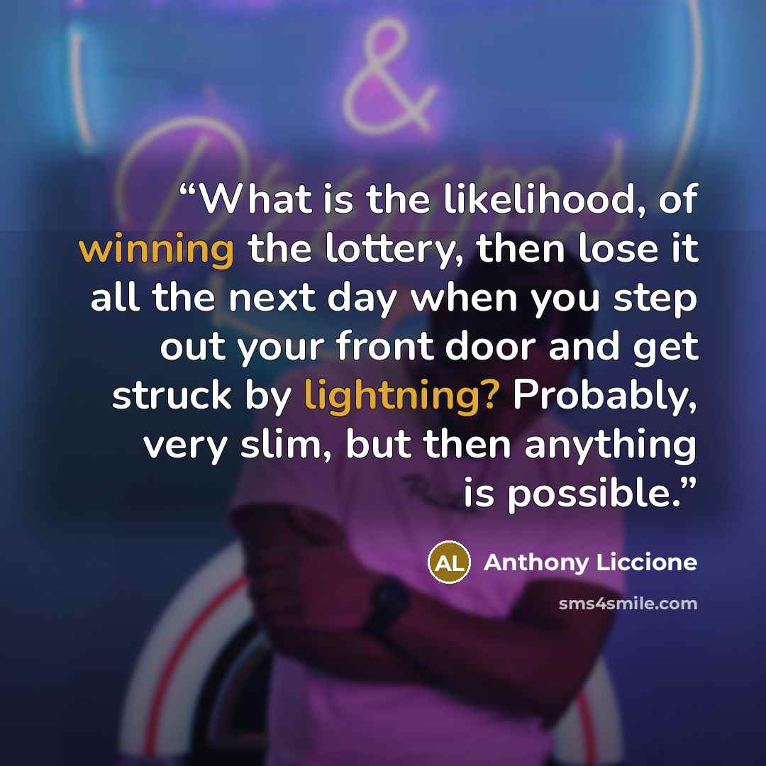 “What is the likelihood, of winning the lottery, then lose it all the next day when you step out your front door and get struck by lightning? Probably, very slim, but then anything is possible.” quote by Anthony Liccione