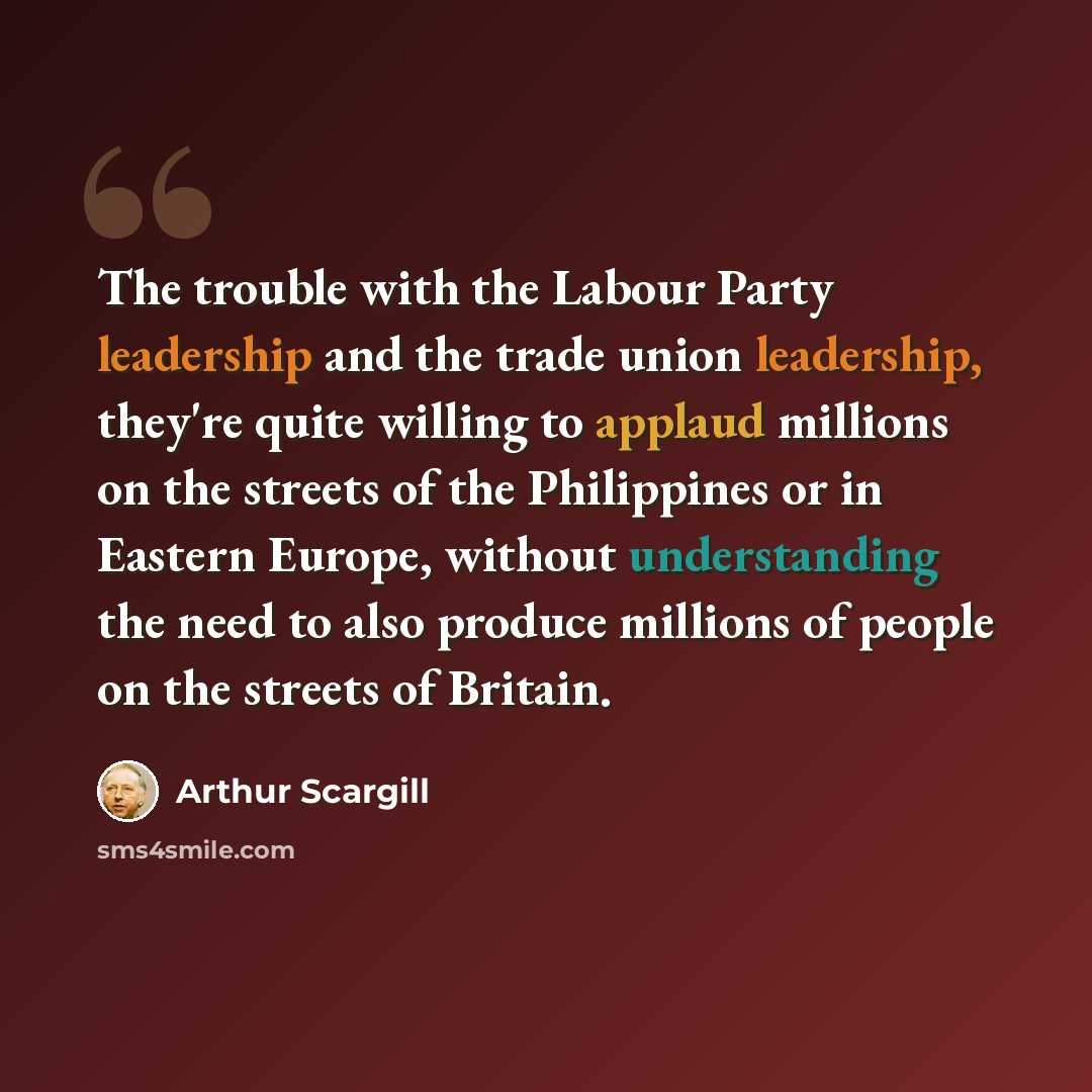 “The trouble with the Labour Party leadership and the trade union leadership, they're quite willing to applaud millions on the streets of the Philippines or in Eastern Europe, without understanding the need to also produce millions of people on the streets of Britain.” quote by Arthur Scargill