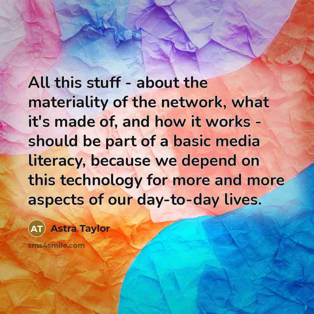 “All this stuff - about the materiality of the network, what it's made of, and how it works - should be part of a basic media literacy, because we depend on this technology for more and more aspects of our day-to-day lives.” quote by Astra Taylor
