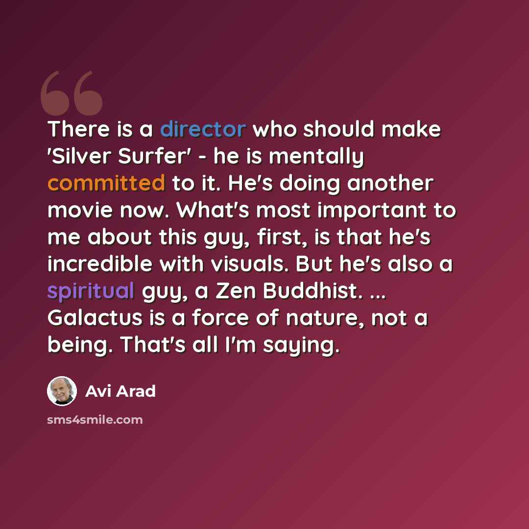 “There is a director who should make 'Silver Surfer' - he is mentally committed to it. He's doing another movie now. What's most important to me about this guy, first, is that he's incredible with visuals. But he's also a spiritual guy, a Zen Buddhist. ... Galactus is a force of nature, not a…” quote by Avi Arad