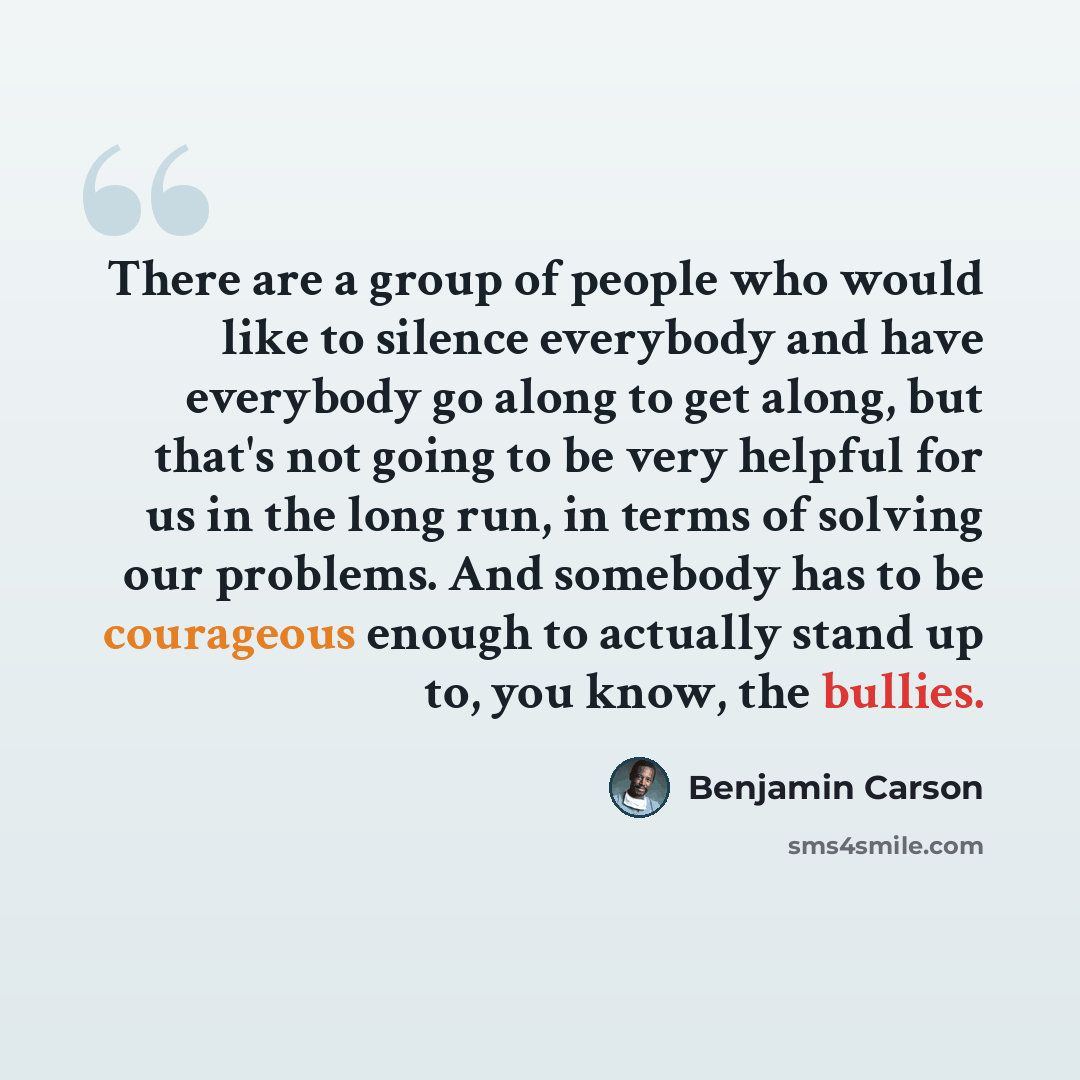 “There are a group of people who would like to silence everybody and have everybody go along to get along, but that's not going to be very helpful for us in the long run, in terms of solving our problems. And somebody has to be courageous enough to actually stand up to, you know, the bullies.” quote by Benjamin Carson