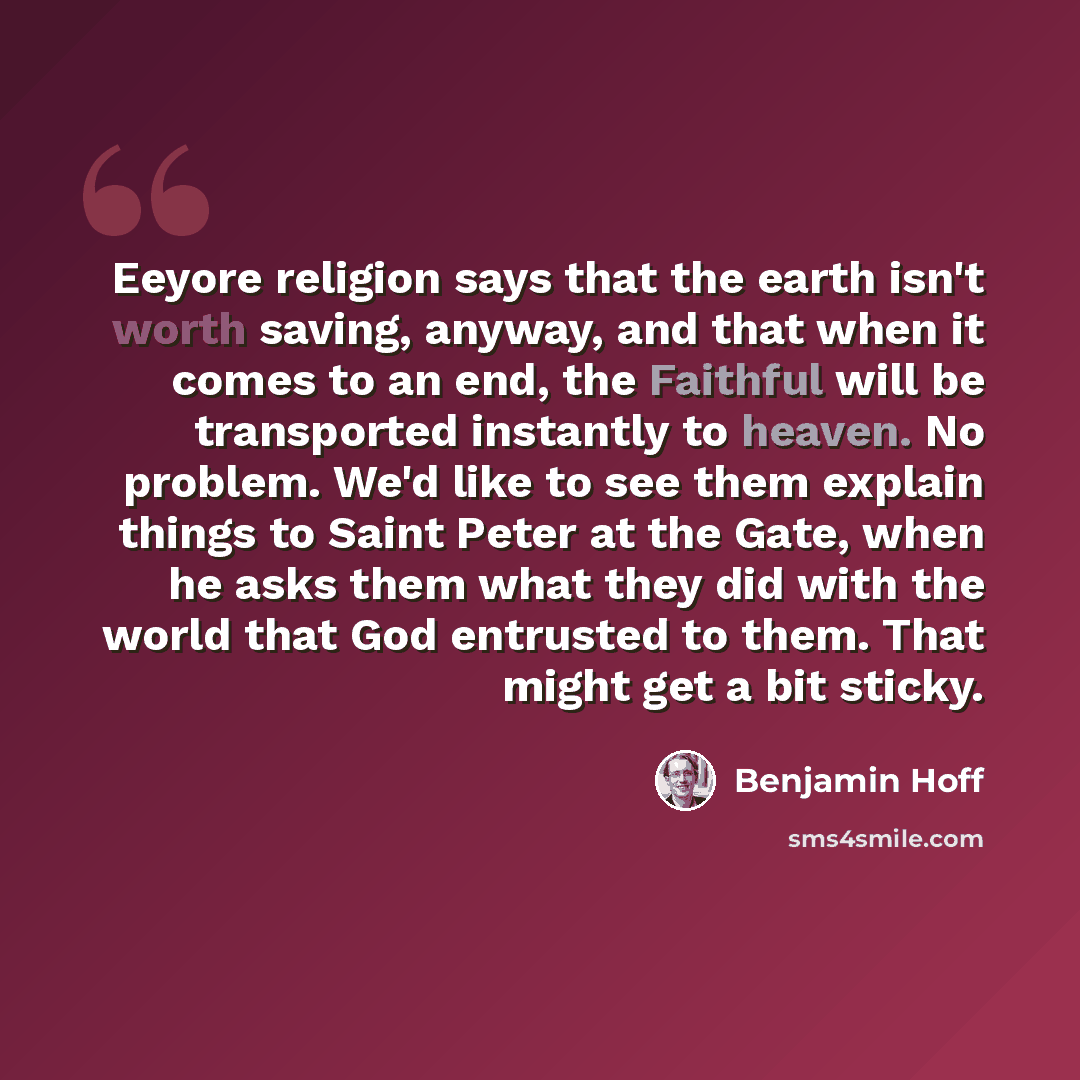 “Eeyore religion says that the earth isn't worth saving, anyway, and that when it comes to an end, the Faithful will be transported instantly to heaven. No problem. We'd like to see them explain things to Saint Peter at the Gate, when he asks them what they did with the world that God entrusted to…” quote by Benjamin Hoff