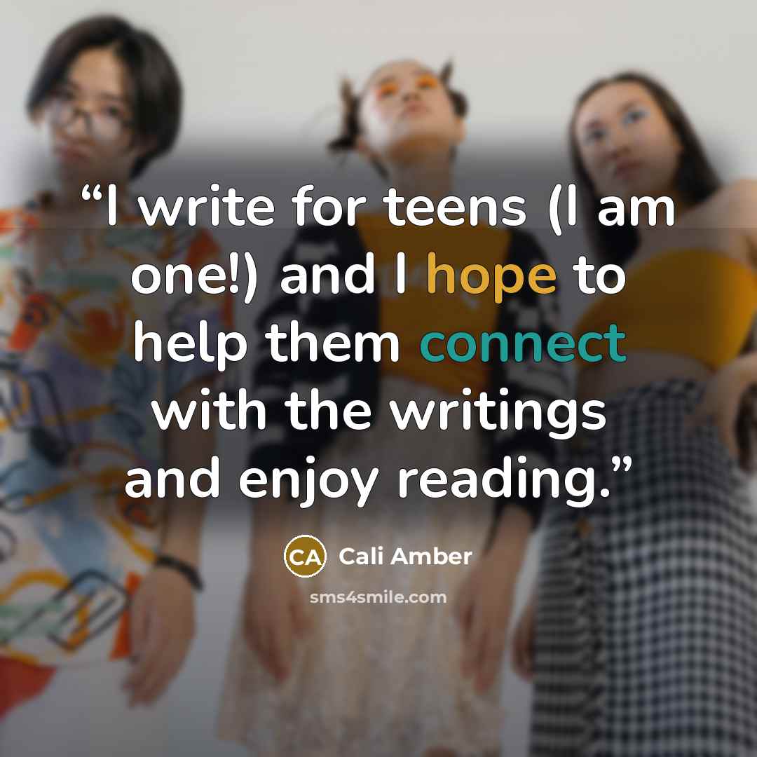 “I write for teens (I am one!) and I hope to help them connect with the writings and enjoy reading.” quote by Cali Amber