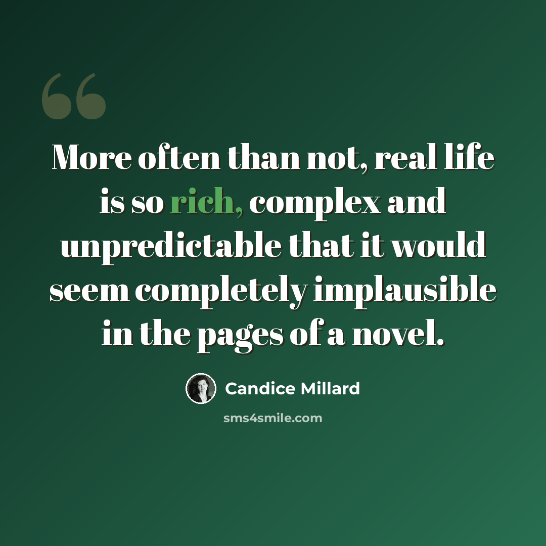 “More often than not, real life is so rich, complex and unpredictable that it would seem completely implausible in the pages of a novel.” quote by Candice Millard