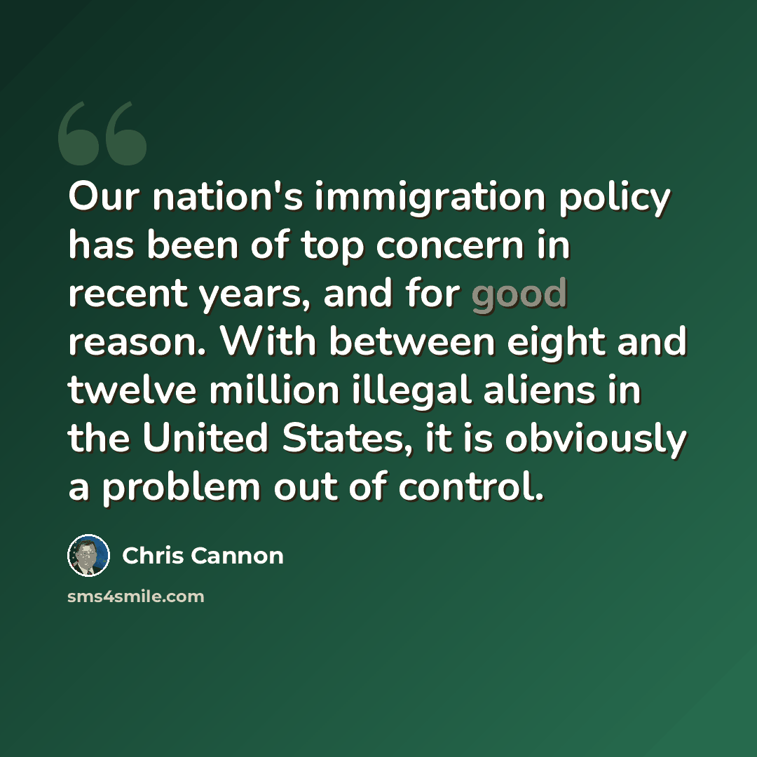 “Our nation's immigration policy has been of top concern in recent years, and for good reason. With between eight and twelve million illegal aliens in the United States, it is obviously a problem out of control.” quote by Chris Cannon
