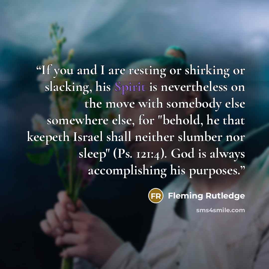 “If you and I are resting or shirking or slacking, his Spirit is nevertheless on the move with somebody else somewhere else, for "behold, he that keepeth Israel shall neither slumber nor sleep" (Ps. 121:4). God is always accomplishing his purposes.” quote by Fleming Rutledge