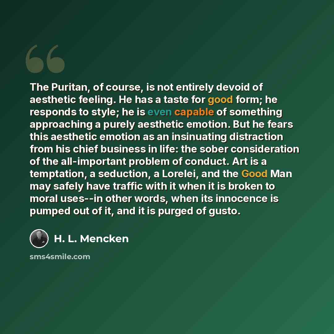 “The Puritan, of course, is not entirely devoid of aesthetic feeling. He has a taste for good form; he responds to style; he is even capable of something approaching a purely aesthetic emotion. But he fears this aesthetic emotion as an insinuating distraction from his chief business in life: the…” quote by H. L. Mencken