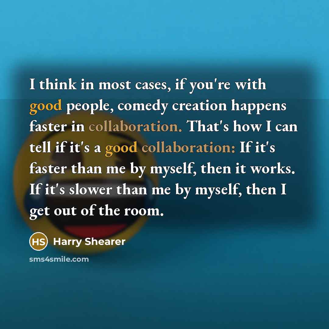 “I think in most cases, if you're with good people, comedy creation happens faster in collaboration. That's how I can tell if it's a good collaboration: If it's faster than me by myself, then it works. If it's slower than me by myself, then I get out of the room.” quote by Harry Shearer