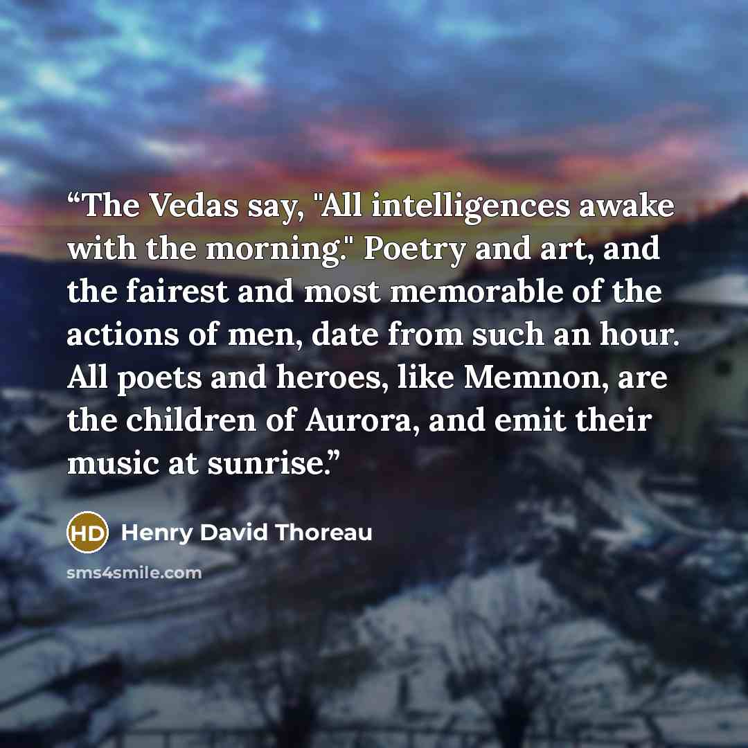 “The Vedas say, "All intelligences awake with the morning." Poetry and art, and the fairest and most memorable of the actions of men, date from such an hour. All poets and heroes, like Memnon, are the children of Aurora, and emit their music at sunrise.” quote by Henry David Thoreau