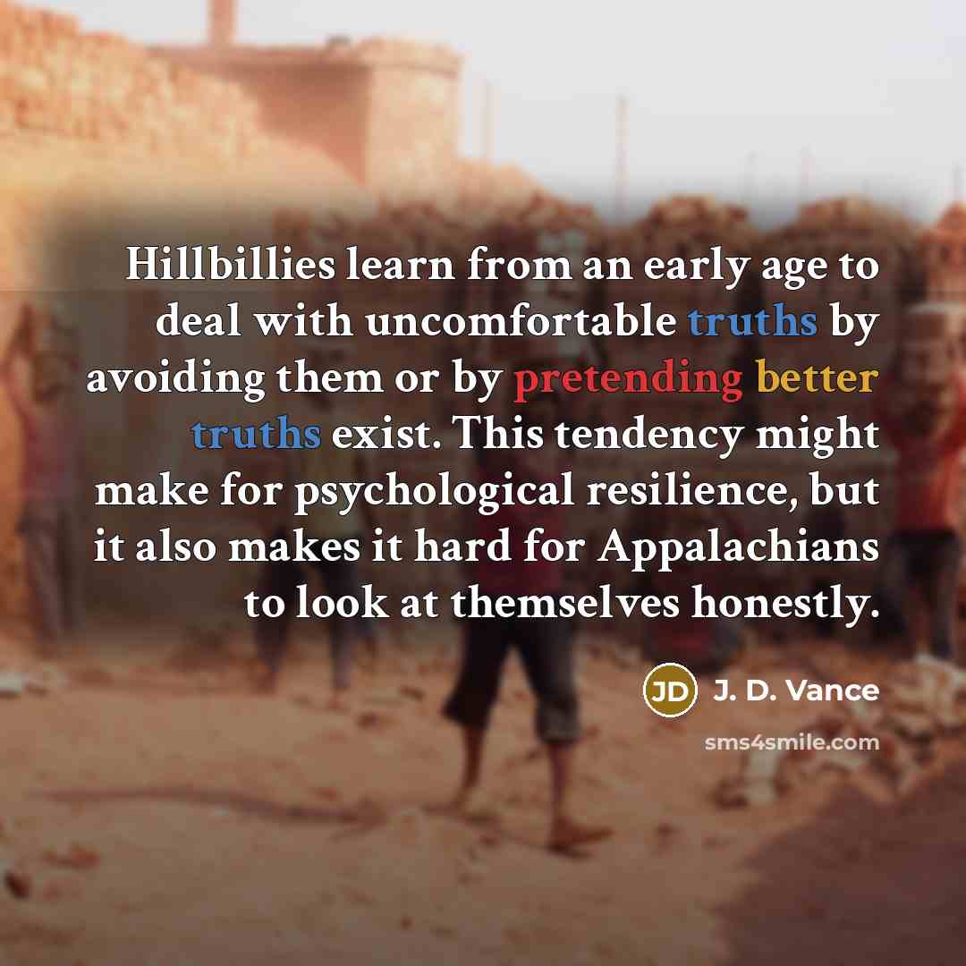 “Hillbillies learn from an early age to deal with uncomfortable truths by avoiding them or by pretending better truths exist. This tendency might make for psychological resilience, but it also makes it hard for Appalachians to look at themselves honestly.” quote by J. D. Vance