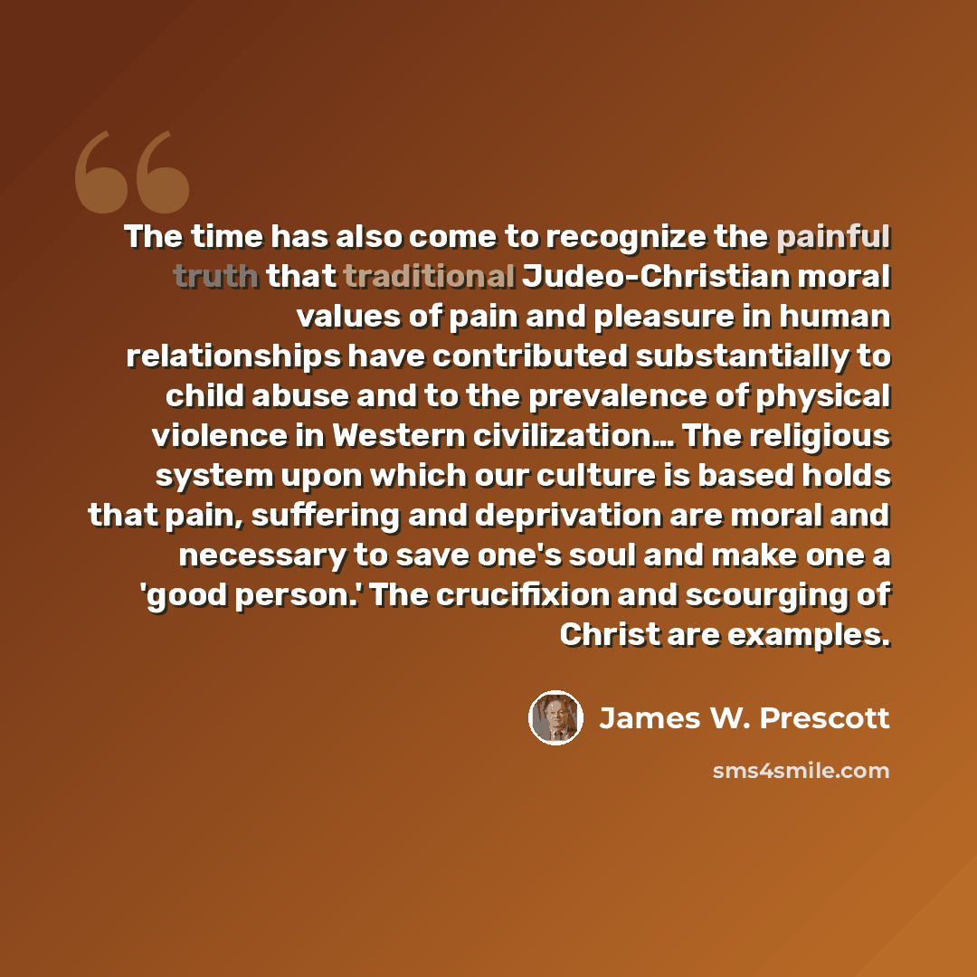 “The time has also come to recognize the painful truth that traditional Judeo-Christian moral values of pain and pleasure in human relationships have contributed substantially to child abuse and to the prevalence of physical violence in Western civilization… The religious system upon which our…” quote by James W. Prescott