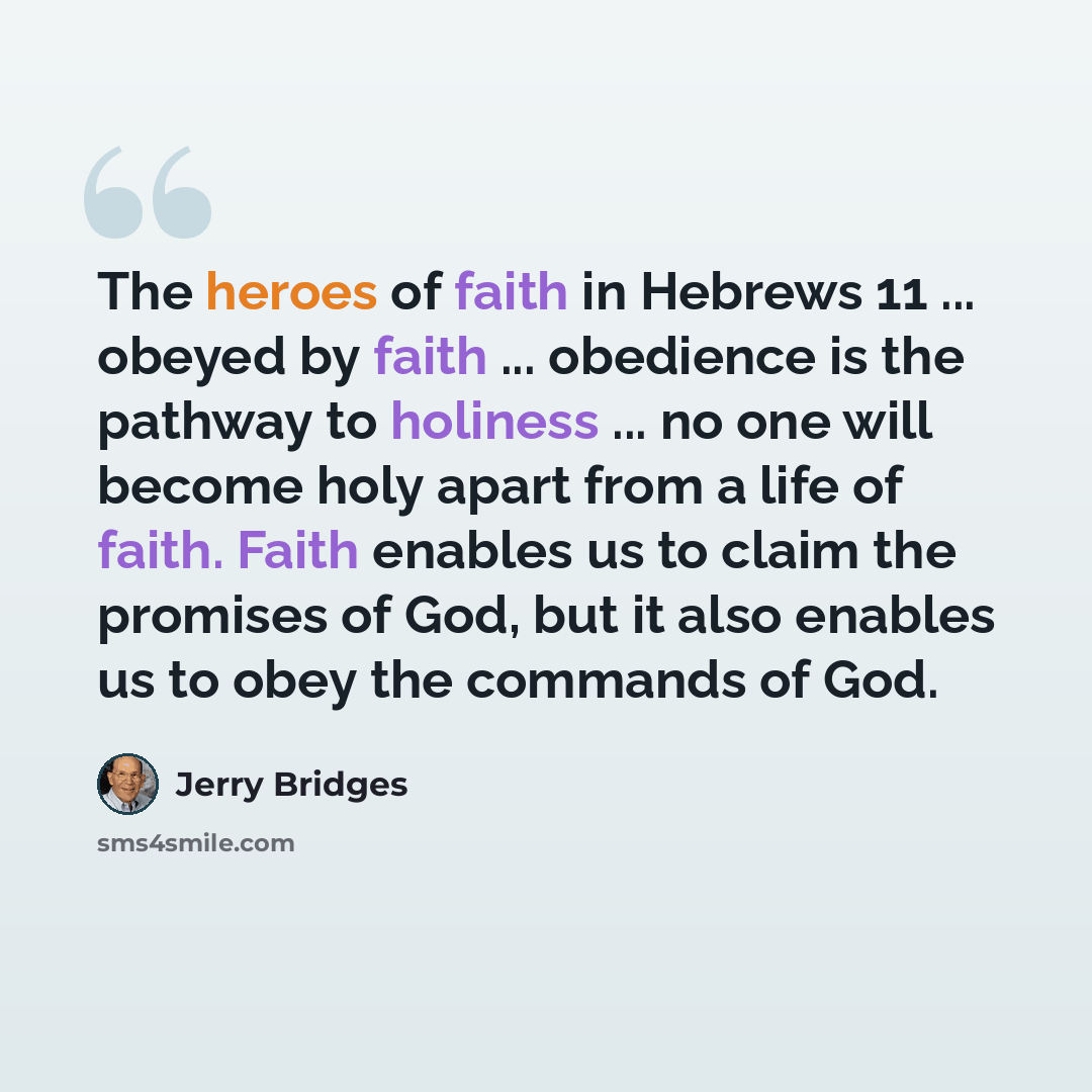 “The heroes of faith in Hebrews 11 ... obeyed by faith ... obedience is the pathway to holiness ... no one will become holy apart from a life of faith. Faith enables us to claim the promises of God, but it also enables us to obey the commands of God.” quote by Jerry Bridges
