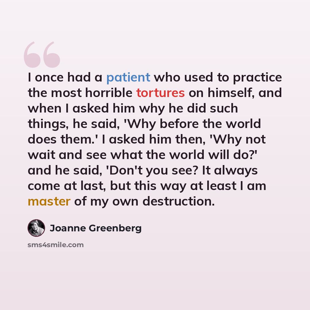 “I once had a patient who used to practice the most horrible tortures on himself, and when I asked him why he did such things, he said, 'Why before the world does them.' I asked him then, 'Why not wait and see what the world will do?' and he said, 'Don't you see? It always come at last, but this…” quote by Joanne Greenberg