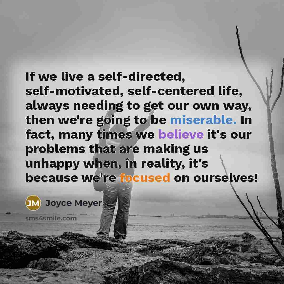 “If we live a self-directed, self-motivated, self-centered life, always needing to get our own way, then we're going to be miserable. In fact, many times we believe it's our problems that are making us unhappy when, in reality, it's because we're focused on ourselves!” quote by Joyce Meyer
