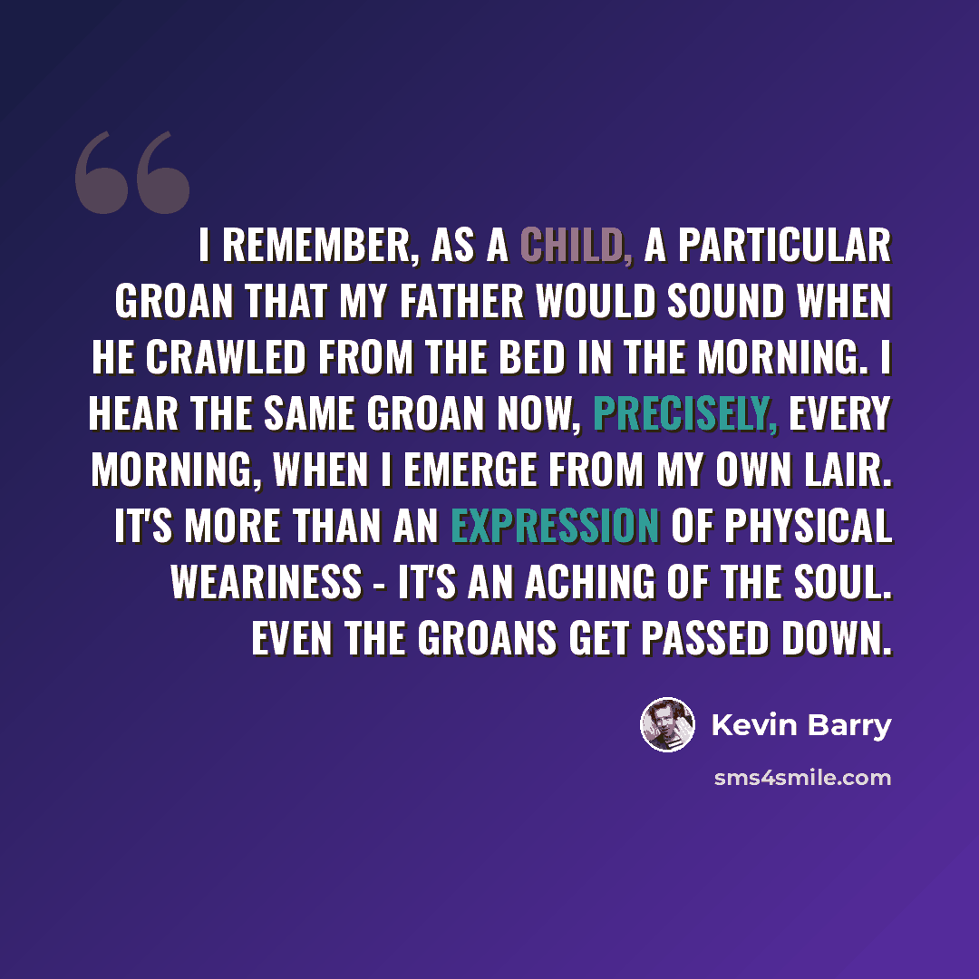 “I remember, as a child, a particular groan that my father would sound when he crawled from the bed in the morning. I hear the same groan now, precisely, every morning, when I emerge from my own lair. It's more than an expression of physical weariness - it's an aching of the soul. Even the groans…” quote by Kevin Barry