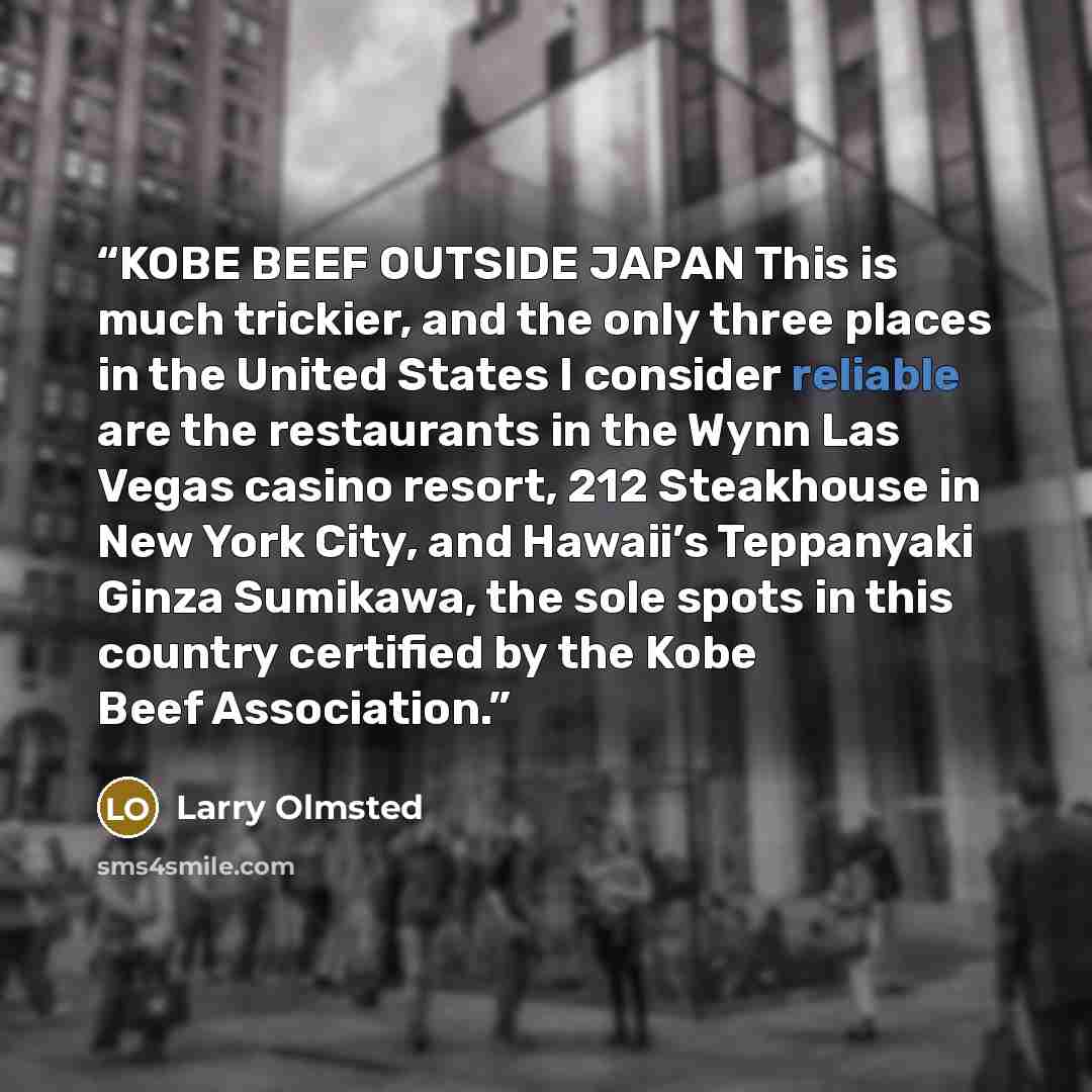 “KOBE BEEF OUTSIDE JAPAN This is much trickier, and the only three places in the United States I consider reliable are the restaurants in the Wynn Las Vegas casino resort, 212 Steakhouse in New York City, and Hawaii’s Teppanyaki Ginza Sumikawa, the sole spots in this country certified by the Kobe…” quote by Larry Olmsted