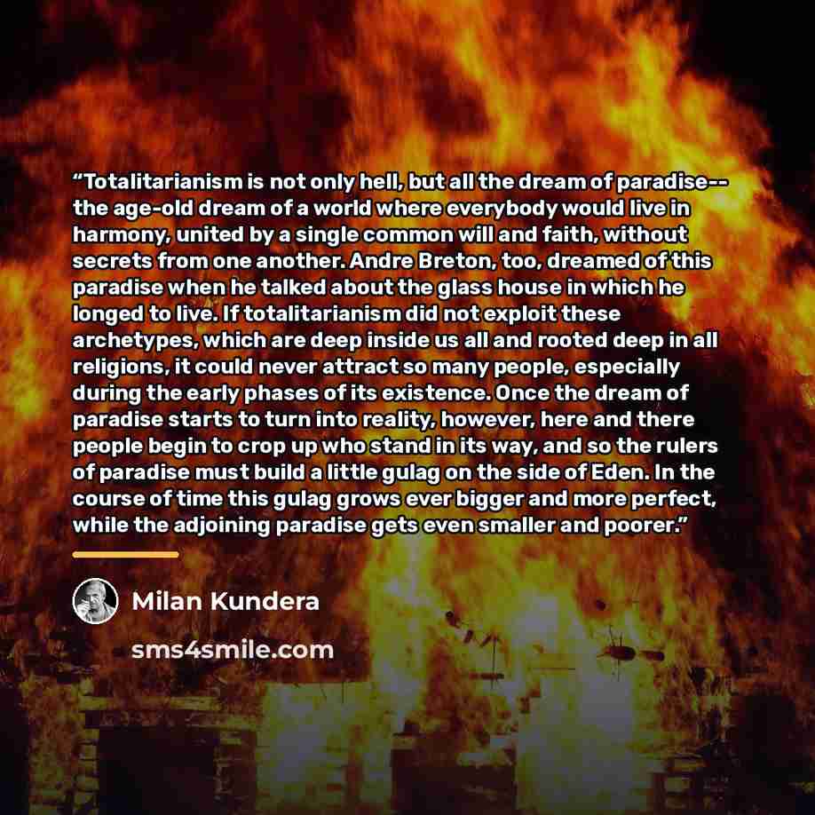 “Totalitarianism is not only hell, but all the dream of paradise-- the age-old dream of a world where everybody would live in harmony, united by a single common will and faith, without secrets from one another. Andre Breton, too, dreamed of this paradise when he talked about the glass house in…” quote by Milan Kundera