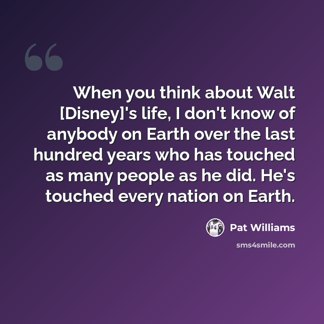 “When you think about Walt [Disney]'s life, I don't know of anybody on Earth over the last hundred years who has touched as many people as he did. He's touched every nation on Earth.” quote by Pat Williams