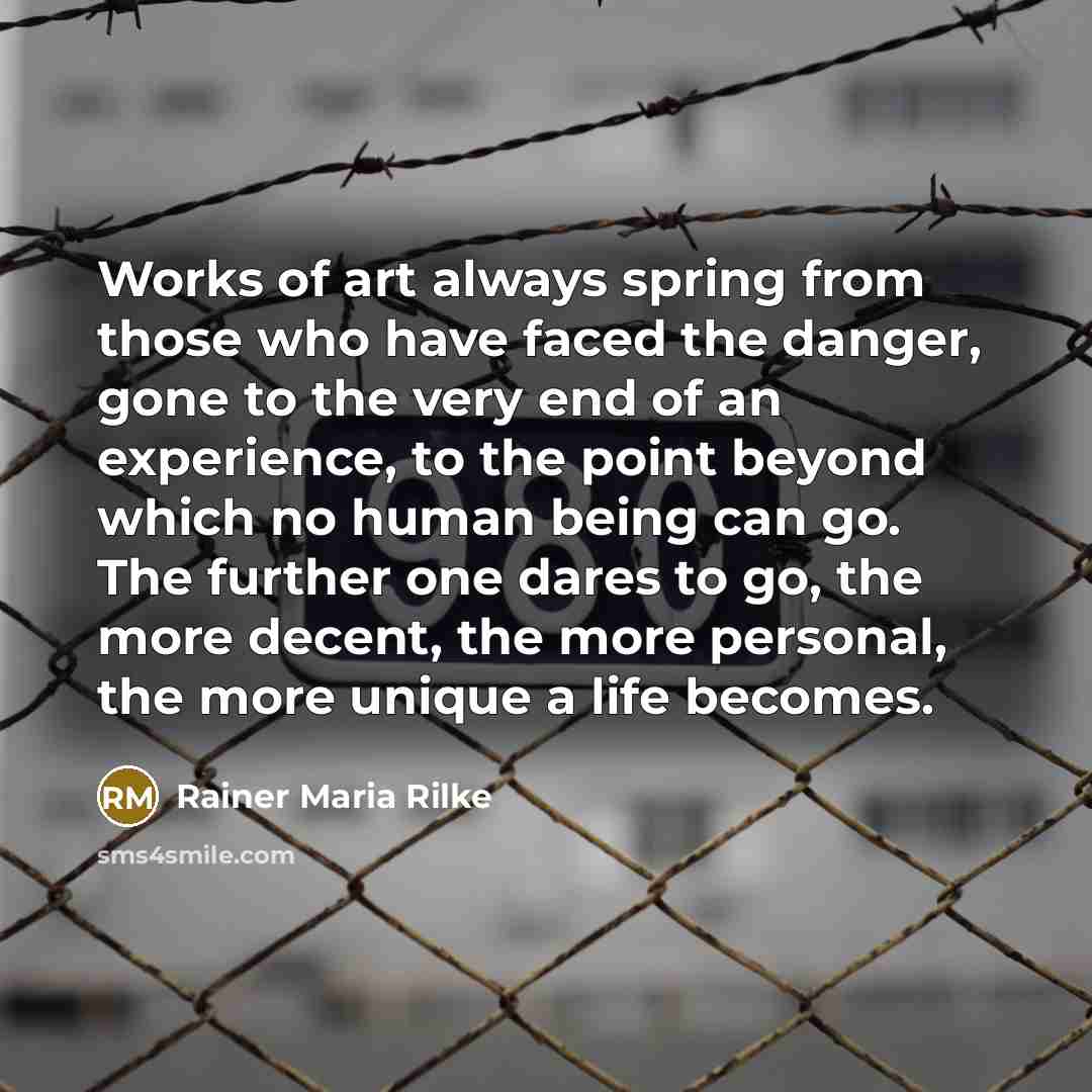 “Works of art always spring from those who have faced the danger, gone to the very end of an experience, to the point beyond which no human being can go. The further one dares to go, the more decent, the more personal, the more unique a life becomes.” quote by Rainer Maria Rilke
