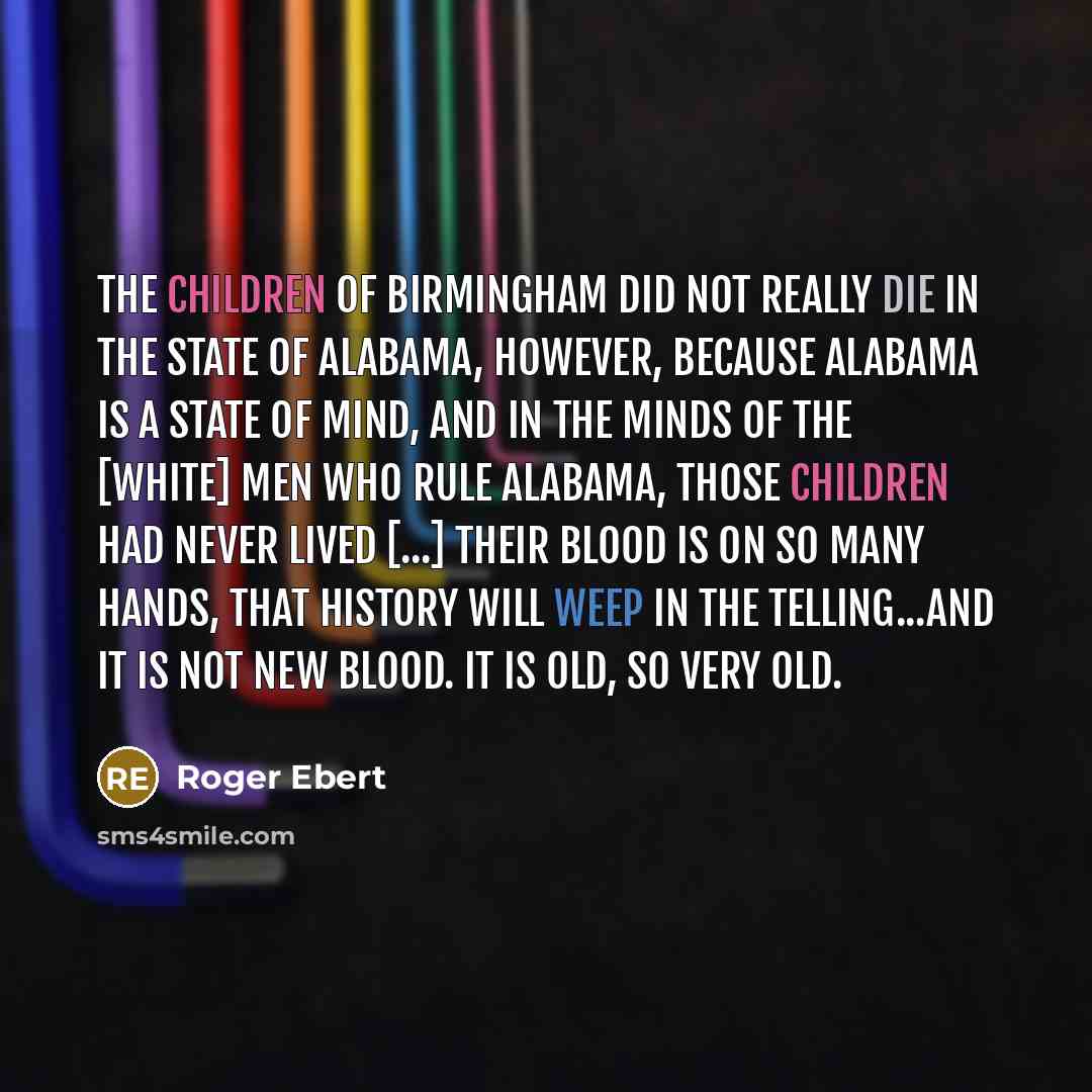 “The children of Birmingham did not really die in the State of Alabama, however, because Alabama is a state of mind, and in the minds of the [white] men who rule Alabama, those children had never lived [...] their blood is on so many hands, that history will weep in the telling...and it is not new…” quote by Roger Ebert