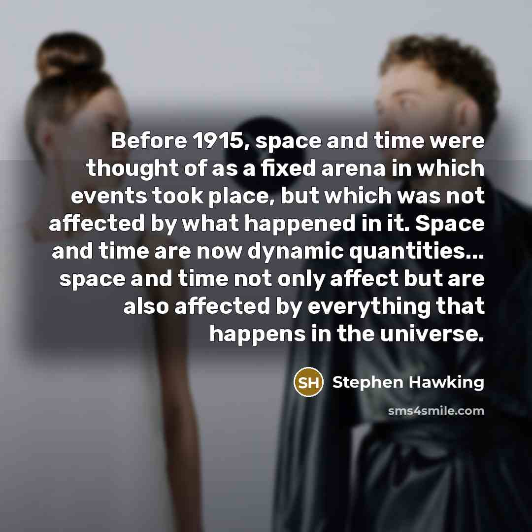 “Before 1915, space and time were thought of as a fixed arena in which events took place, but which was not affected by what happened in it. Space and time are now dynamic quantities... space and time not only affect but are also affected by everything that happens in the universe.” quote by Stephen Hawking