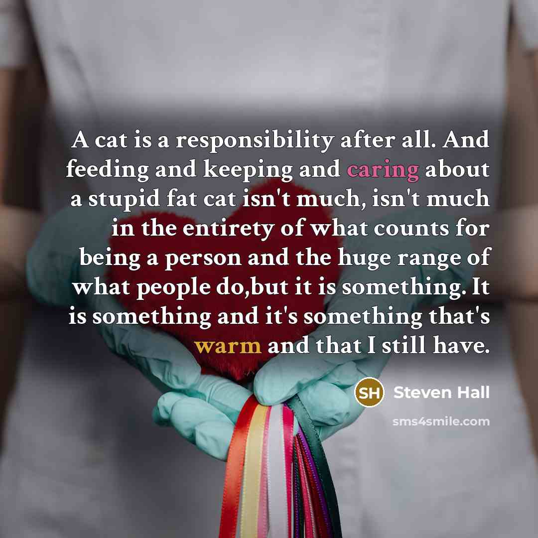 “A cat is a responsibility after all. And feeding and keeping and caring about a stupid fat cat isn't much, isn't much in the entirety of what counts for being a person and the huge range of what people do,but it is something. It is something and it's something that's warm and that I still have.” quote by Steven Hall