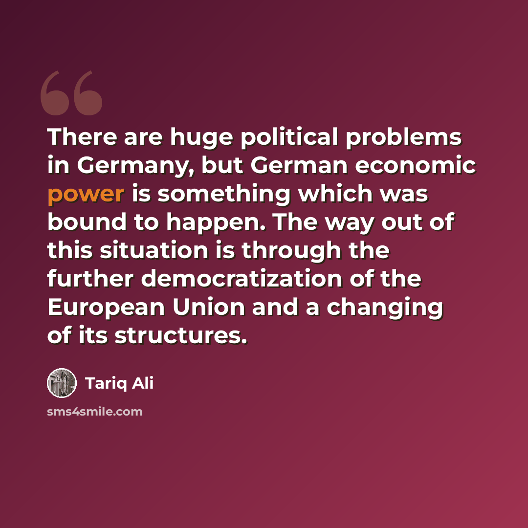 “There are huge political problems in Germany, but German economic power is something which was bound to happen. The way out of this situation is through the further democratization of the European Union and a changing of its structures.” quote by Tariq Ali