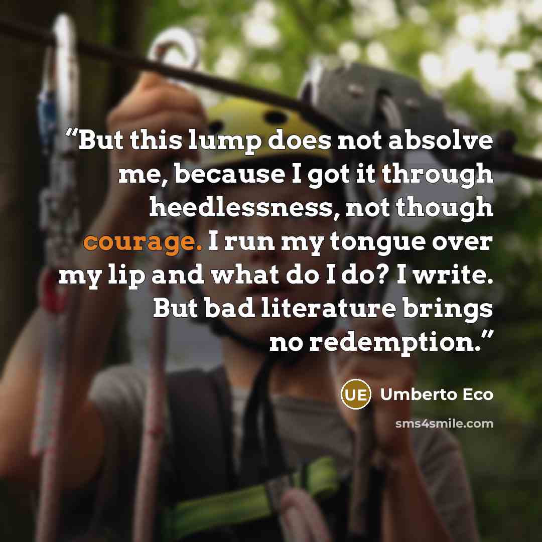 “But this lump does not absolve me, because I got it through heedlessness, not though courage. I run my tongue over my lip and what do I do? I write. But bad literature brings no redemption.” quote by Umberto Eco