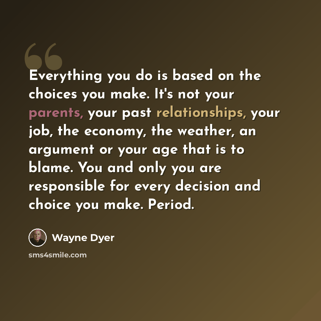 “Everything you do is based on the choices you make. It's not your parents, your past relationships, your job, the economy, the weather, an argument or your age that is to blame. You and only you are responsible for every decision and choice you make. Period.” quote by Wayne Dyer