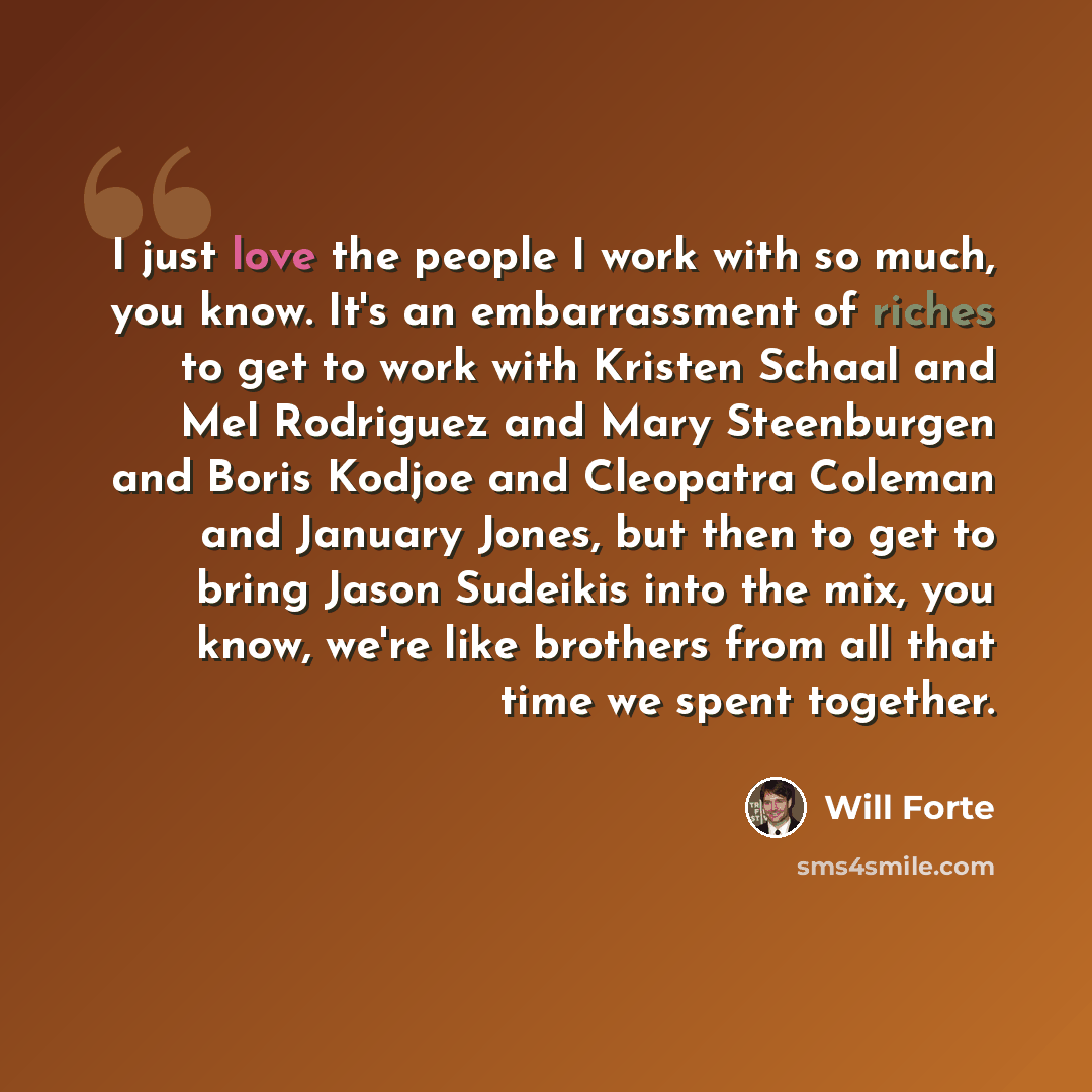 “I just love the people I work with so much, you know. It's an embarrassment of riches to get to work with Kristen Schaal and Mel Rodriguez and Mary Steenburgen and Boris Kodjoe and Cleopatra Coleman and January Jones, but then to get to bring Jason Sudeikis into the mix, you know, we're like…” quote by Will Forte