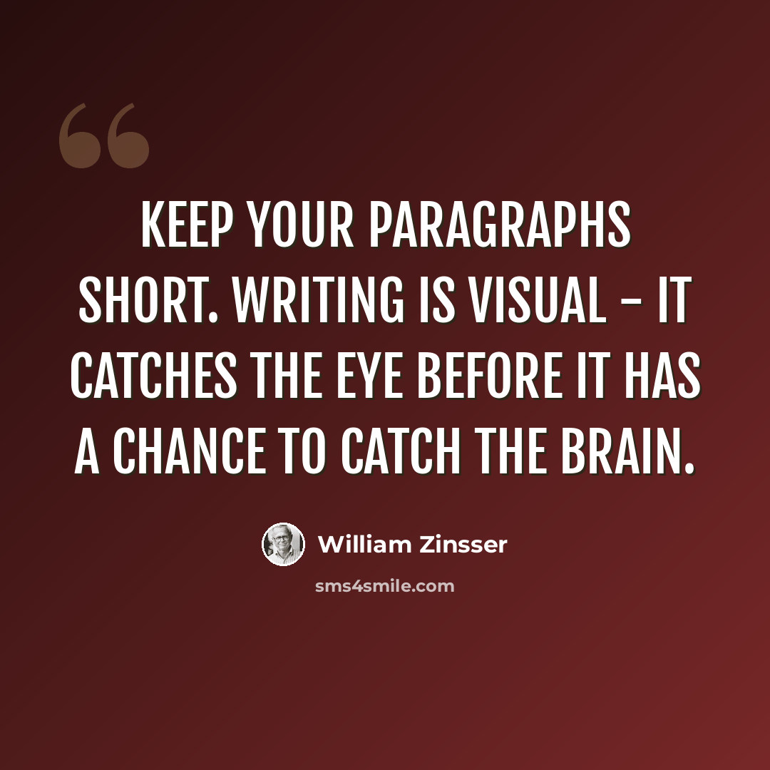 “Keep your paragraphs short. Writing is visual - it catches the eye before it has a chance to catch the brain.” quote by William Zinsser