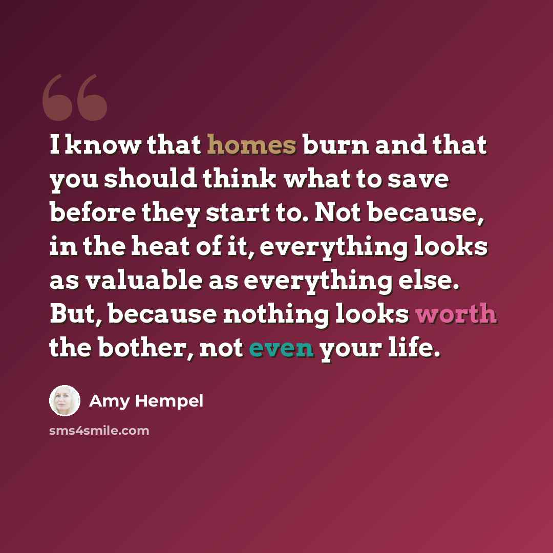 “I know that homes burn and that you should think what to save before they start to. Not because, in the heat of it, everything looks as valuable as everything else. But, because nothing looks worth the bother, not even your life.” quote by Amy Hempel