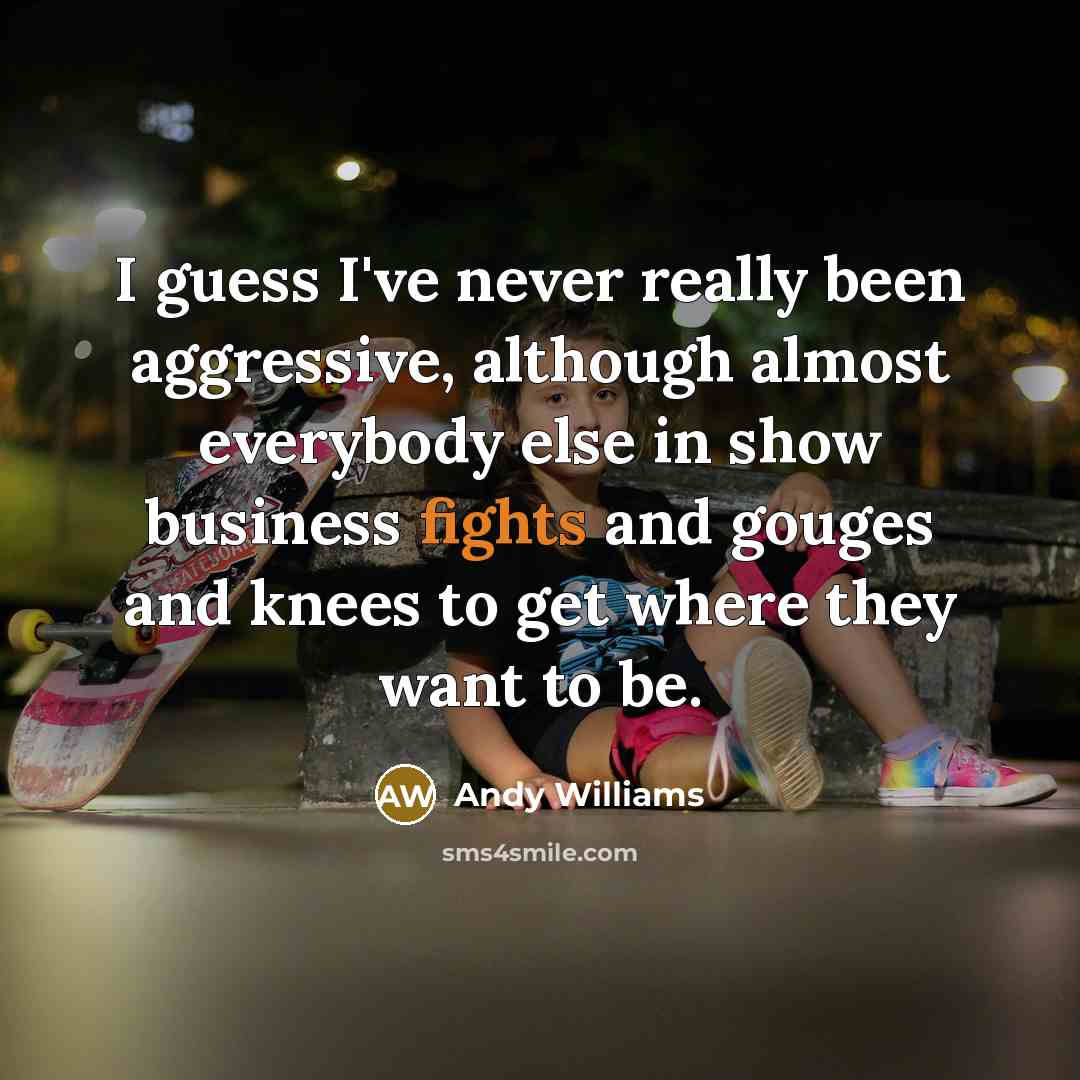 “I guess I've never really been aggressive, although almost everybody else in show business fights and gouges and knees to get where they want to be.” quote by Andy Williams