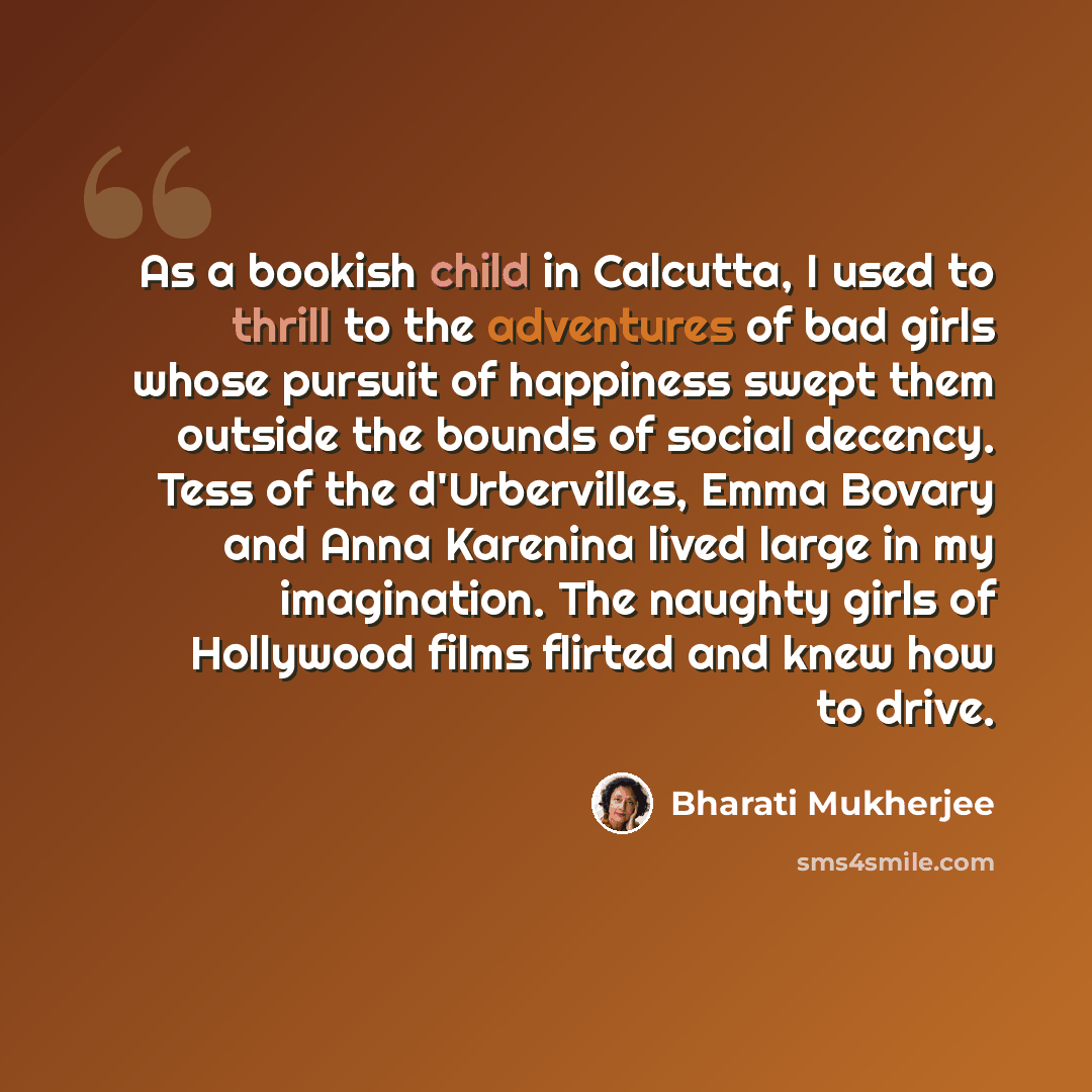 “As a bookish child in Calcutta, I used to thrill to the adventures of bad girls whose pursuit of happiness swept them outside the bounds of social decency. Tess of the d'Urbervilles, Emma Bovary and Anna Karenina lived large in my imagination. The naughty girls of Hollywood films flirted and knew…” quote by Bharati Mukherjee