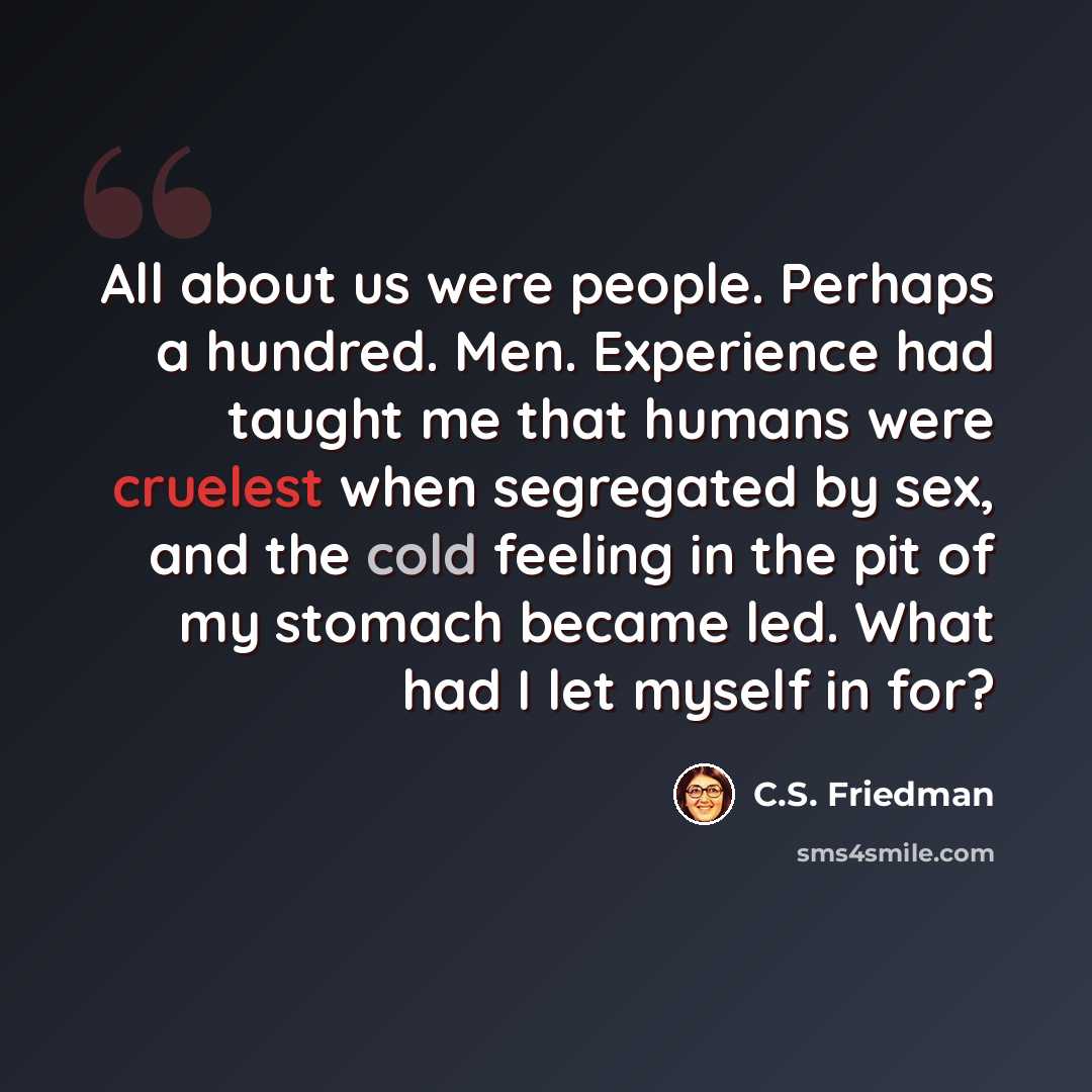 “All about us were people. Perhaps a hundred. Men. Experience had taught me that humans were cruelest when segregated by sex, and the cold feeling in the pit of my stomach became led. What had I let myself in for?” quote by C.S. Friedman