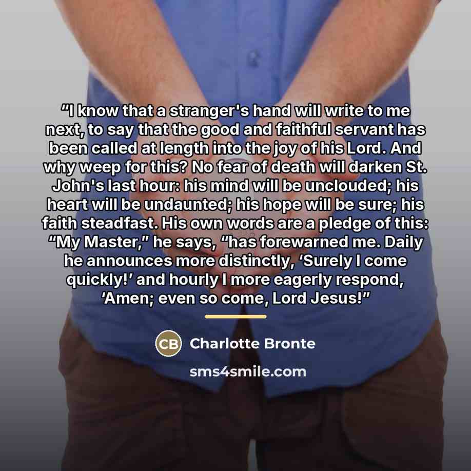 “I know that a stranger's hand will write to me next, to say that the good and faithful servant has been called at length into the joy of his Lord. And why weep for this? No fear of death will darken St. John's last hour: his mind will be unclouded; his heart will be undaunted; his hope will be…” quote by Charlotte Brontë