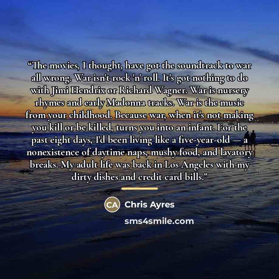“The movies, I thought, have got the soundtrack to war all wrong. War isn't rock 'n' roll. It's got nothing to do with Jimi Hendrix or Richard Wagner. War is nursery rhymes and early Madonna tracks. War is the music from your childhood. Because war, when it's not making you kill or be killed, turns…” quote by Chris Ayres