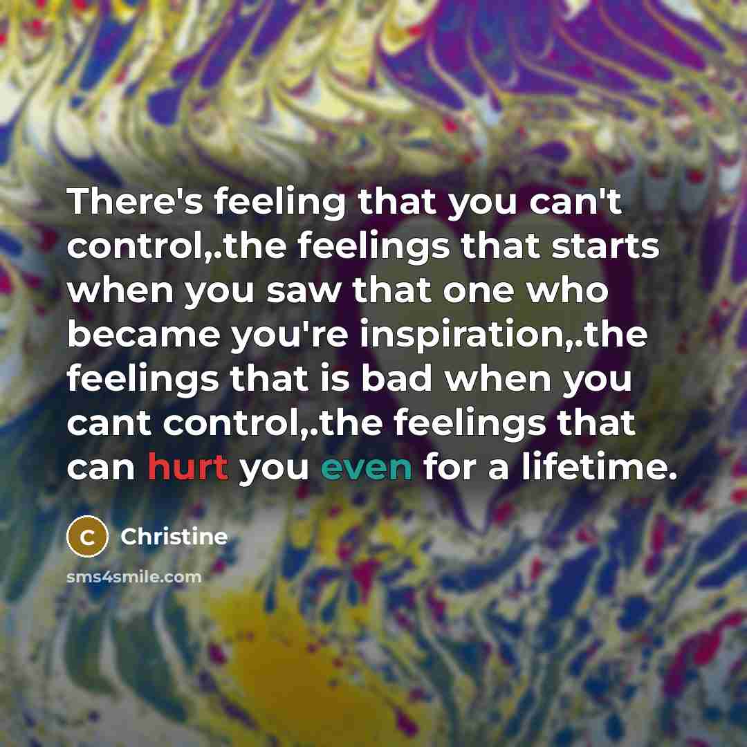 “There's feeling that you can't control,.the feelings that starts when you saw that one who became you're inspiration,.the feelings that is bad when you cant control,.the feelings that can hurt you even for a lifetime.” quote by Christine