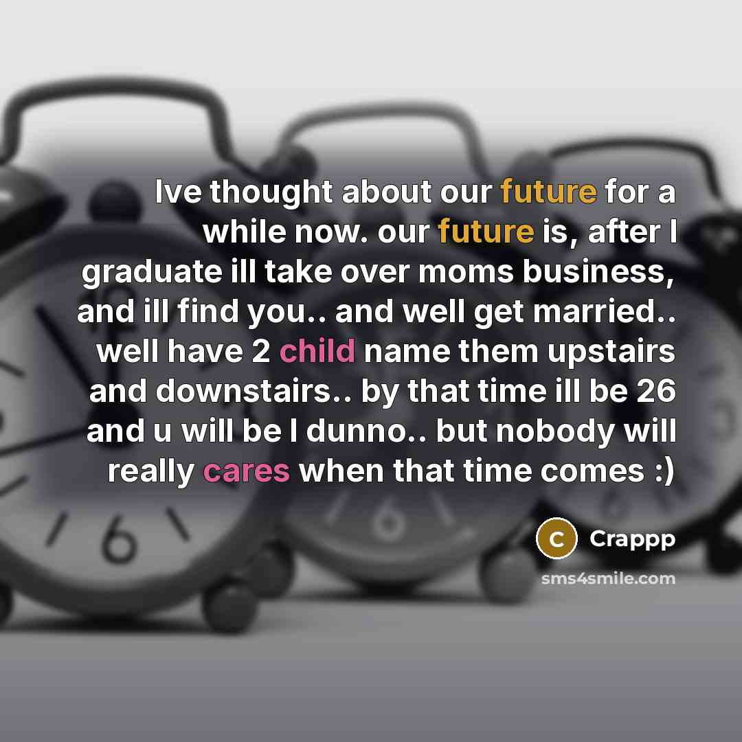 “Ive thought about our future for a while now. our future is, after I graduate ill take over moms business, and ill find you.. and well get married.. well have 2 child name them upstairs and downstairs.. by that time ill be 26 and u will be I dunno.. but nobody will really cares when that time…” quote by Crappp