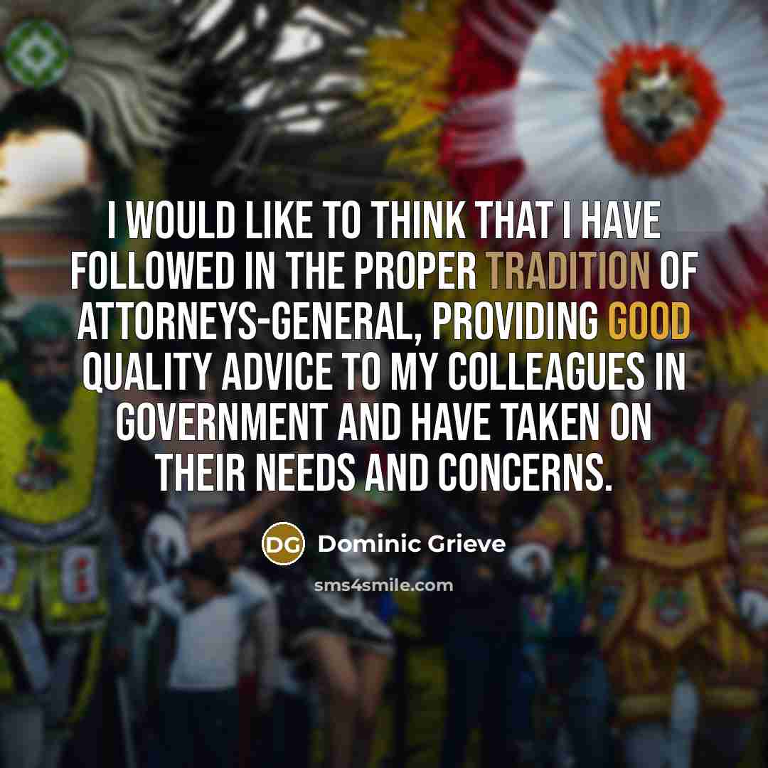 “I would like to think that I have followed in the proper tradition of attorneys-general, providing good quality advice to my colleagues in government and have taken on their needs and concerns.” quote by Dominic Grieve