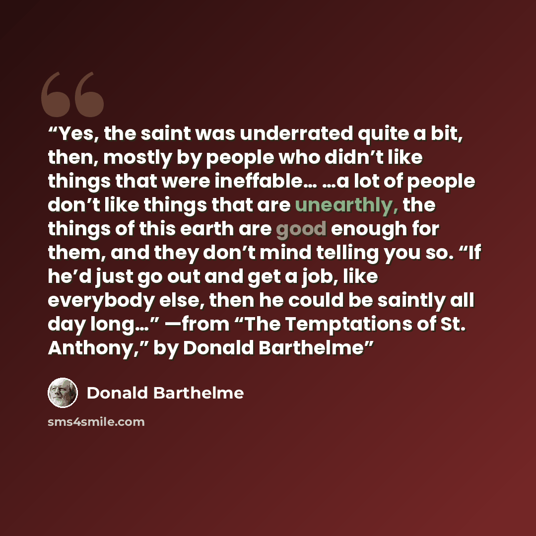 “Yes, the saint was underrated quite a bit, then, mostly by people who didn’t like things that were ineffable… …a lot of people don’t like things that are unearthly, the things of this earth are good enough for them, and they don’t mind telling you so. “If he’d just go out and get a job, like…” quote by Donald Barthelme