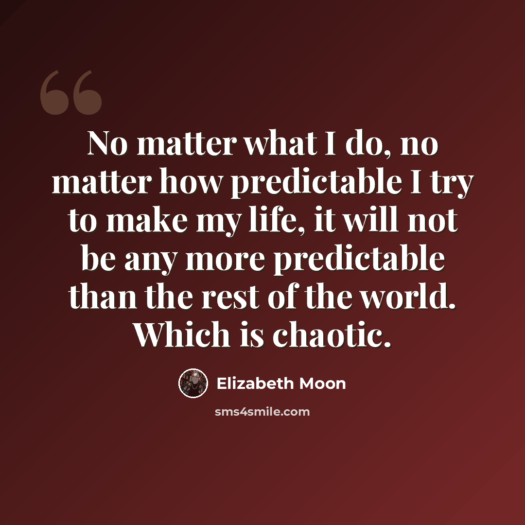 “No matter what I do, no matter how predictable I try to make my life, it will not be any more predictable than the rest of the world. Which is chaotic.” quote by Elizabeth Moon