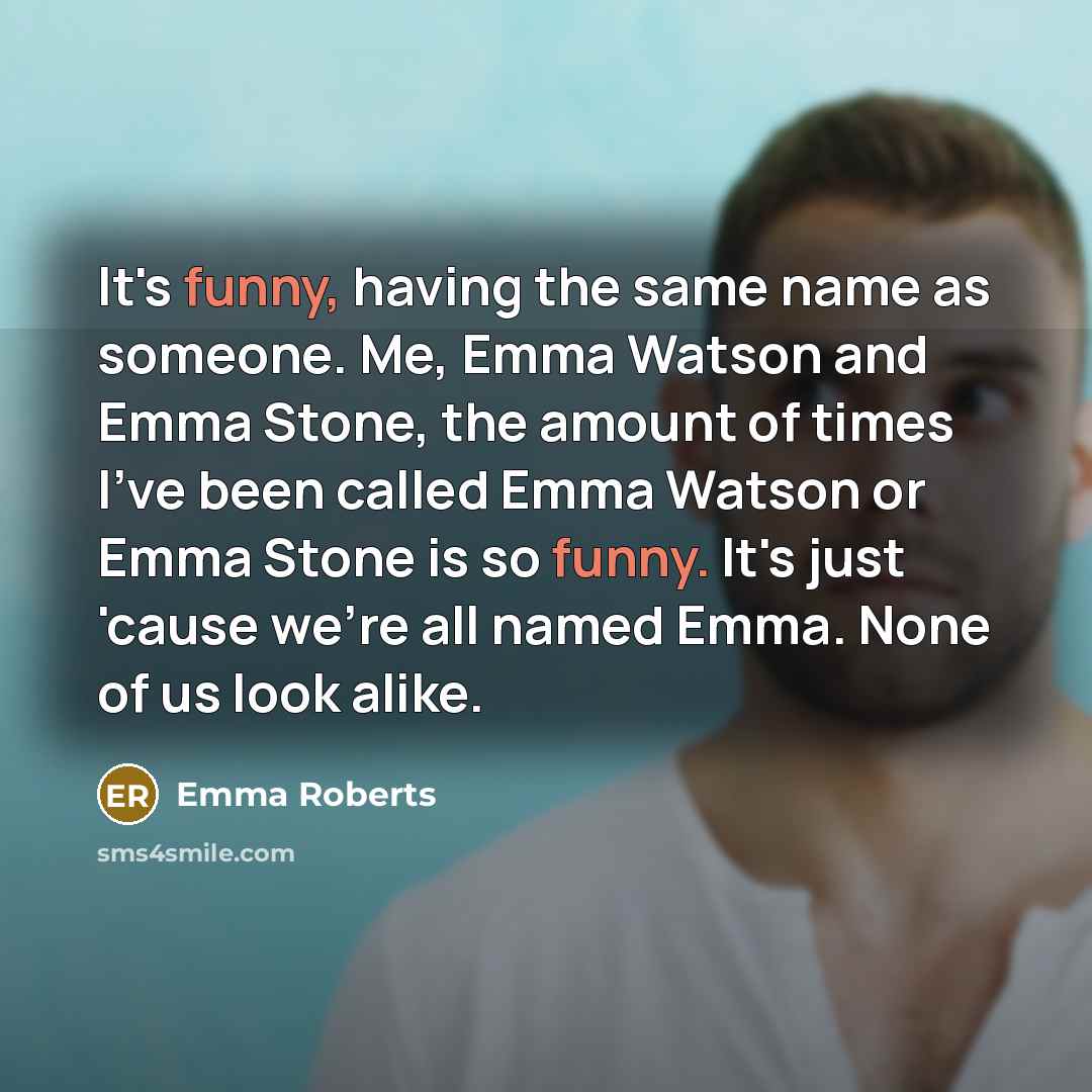 “It's funny, having the same name as someone. Me, Emma Watson and Emma Stone, the amount of times I've been called Emma Watson or Emma Stone is so funny. It's just 'cause we're all named Emma. None of us look alike.” quote by Emma Roberts