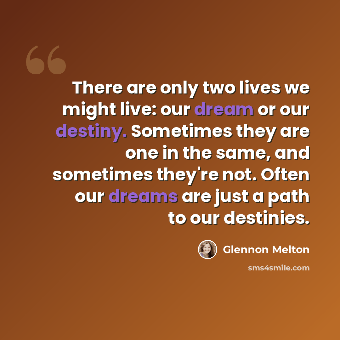 “There are only two lives we might live: our dream or our destiny. Sometimes they are one in the same, and sometimes they're not. Often our dreams are just a path to our destinies.” quote by Glennon Melton